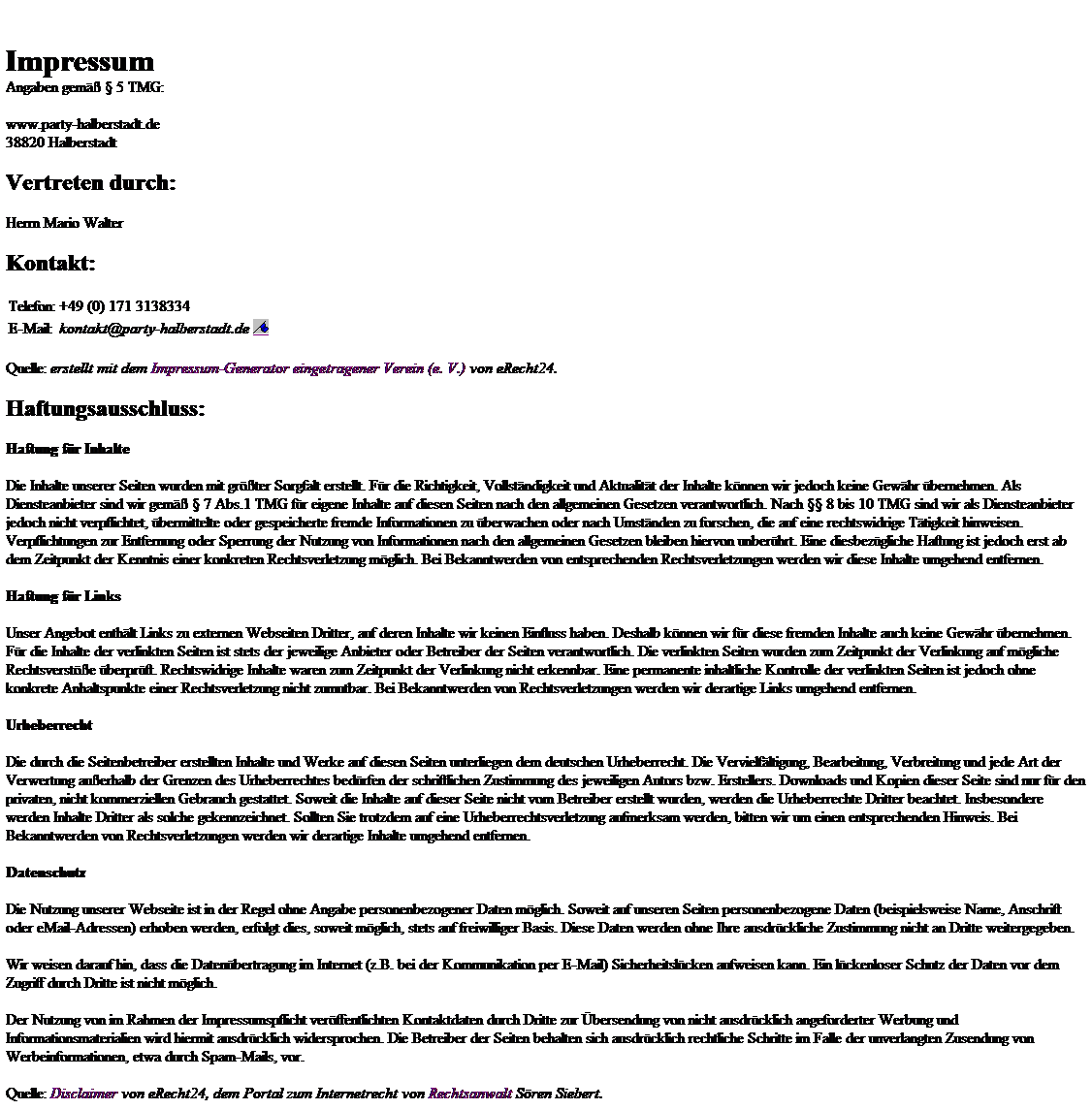 Textfeld: Impressum

Angaben gem�� � 5 TMG:
www.party-halberstadt.de
38820 Halberstadt 
Vertreten durch:
Herrn Mario Walter

Kontakt:
Telefon:
+49 (0) 171 3138334
E-Mail:
kontakt@party-halberstadt.de 
Quelle: erstellt mit dem Impressum-Generator eingetragener Verein (e. V.) von eRecht24.
Haftungsausschluss:
Haftung f�r Inhalte
Die Inhalte unserer Seiten wurden mit gr��ter Sorgfalt erstellt. F�r die Richtigkeit, Vollst�ndigkeit und Aktualit�t der Inhalte k�nnen wir jedoch keine Gew�hr �bernehmen. Als Diensteanbieter sind wir gem�� � 7 Abs.1 TMG f�r eigene Inhalte auf diesen Seiten nach den allgemeinen Gesetzen verantwortlich. Nach �� 8 bis 10 TMG sind wir als Diensteanbieter jedoch nicht verpflichtet, �bermittelte oder gespeicherte fremde Informationen zu �berwachen oder nach Umst�nden zu forschen, die auf eine rechtswidrige T�tigkeit hinweisen. Verpflichtungen zur Entfernung oder Sperrung der Nutzung von Informationen nach den allgemeinen Gesetzen bleiben hiervon unber�hrt. Eine diesbez�gliche Haftung ist jedoch erst ab dem Zeitpunkt der Kenntnis einer konkreten Rechtsverletzung m�glich. Bei Bekanntwerden von entsprechenden Rechtsverletzungen werden wir diese Inhalte umgehend entfernen.
Haftung f�r Links
Unser Angebot enth�lt Links zu externen Webseiten Dritter, auf deren Inhalte wir keinen Einfluss haben. Deshalb k�nnen wir f�r diese fremden Inhalte auch keine Gew�hr �bernehmen. F�r die Inhalte der verlinkten Seiten ist stets der jeweilige Anbieter oder Betreiber der Seiten verantwortlich. Die verlinkten Seiten wurden zum Zeitpunkt der Verlinkung auf m�gliche Rechtsverst��e �berpr�ft. Rechtswidrige Inhalte waren zum Zeitpunkt der Verlinkung nicht erkennbar. Eine permanente inhaltliche Kontrolle der verlinkten Seiten ist jedoch ohne konkrete Anhaltspunkte einer Rechtsverletzung nicht zumutbar. Bei Bekanntwerden von Rechtsverletzungen werden wir derartige Links umgehend entfernen.
Urheberrecht
Die durch die Seitenbetreiber erstellten Inhalte und Werke auf diesen Seiten unterliegen dem deutschen Urheberrecht. Die Vervielf�ltigung, Bearbeitung, Verbreitung und jede Art der Verwertung au�erhalb der Grenzen des Urheberrechtes bed�rfen der schriftlichen Zustimmung des jeweiligen Autors bzw. Erstellers. Downloads und Kopien dieser Seite sind nur f�r den privaten, nicht kommerziellen Gebrauch gestattet. Soweit die Inhalte auf dieser Seite nicht vom Betreiber erstellt wurden, werden die Urheberrechte Dritter beachtet. Insbesondere werden Inhalte Dritter als solche gekennzeichnet. Sollten Sie trotzdem auf eine Urheberrechtsverletzung aufmerksam werden, bitten wir um einen entsprechenden Hinweis. Bei Bekanntwerden von Rechtsverletzungen werden wir derartige Inhalte umgehend entfernen.
Datenschutz
Die Nutzung unserer Webseite ist in der Regel ohne Angabe personenbezogener Daten m�glich. Soweit auf unseren Seiten personenbezogene Daten (beispielsweise Name, Anschrift oder eMail-Adressen) erhoben werden, erfolgt dies, soweit m�glich, stets auf freiwilliger Basis. Diese Daten werden ohne Ihre ausdr�ckliche Zustimmung nicht an Dritte weitergegeben. 
Wir weisen darauf hin, dass die Daten�bertragung im Internet (z.B. bei der Kommunikation per E-Mail) Sicherheitsl�cken aufweisen kann. Ein l�ckenloser Schutz der Daten vor dem Zugriff durch Dritte ist nicht m�glich. 
Der Nutzung von im Rahmen der Impressumspflicht ver�ffentlichten Kontaktdaten durch Dritte zur �bersendung von nicht ausdr�cklich angeforderter Werbung und Informationsmaterialien wird hiermit ausdr�cklich widersprochen. Die Betreiber der Seiten behalten sich ausdr�cklich rechtliche Schritte im Falle der unverlangten Zusendung von Werbeinformationen, etwa durch Spam-Mails, vor.

Quelle: Disclaimer von eRecht24, dem Portal zum Internetrecht von Rechtsanwalt S�ren Siebert.


Impressum

Angaben gem�� � 5 TMG:
www.party-halberstadt.de
38820 Halberstadt 
Vertreten durch:
Herrn Mario Walter

Kontakt:
Telefon:
+49 (0) 171 3138334
E-Mail:
kontakt@party-halberstadt.de 
Quelle: erstellt mit dem Impressum-Generator eingetragener Verein (e. V.) von eRecht24.
Haftungsausschluss:
Haftung f�r Inhalte
Die Inhalte unserer Seiten wurden mit gr��ter Sorgfalt erstellt. F�r die Richtigkeit, Vollst�ndigkeit und Aktualit�t der Inhalte k�nnen wir jedoch keine Gew�hr �bernehmen. Als Diensteanbieter sind wir gem�� � 7 Abs.1 TMG f�r eigene Inhalte auf diesen Seiten nach den allgemeinen Gesetzen verantwortlich. Nach �� 8 bis 10 TMG sind wir als Diensteanbieter jedoch nicht verpflichtet, �bermittelte oder gespeicherte fremde Informationen zu �berwachen oder nach Umst�nden zu forschen, die auf eine rechtswidrige T�tigkeit hinweisen. Verpflichtungen zur Entfernung oder Sperrung der Nutzung von Informationen nach den allgemeinen Gesetzen bleiben hiervon unber�hrt. Eine diesbez�gliche Haftung ist jedoch erst ab dem Zeitpunkt der Kenntnis einer konkreten Rechtsverletzung m�glich. Bei Bekanntwerden von entsprechenden Rechtsverletzungen werden wir diese Inhalte umgehend entfernen.
Haftung f�r Links
Unser Angebot enth�lt Links zu externen Webseiten Dritter, auf deren Inhalte wir keinen Einfluss haben. Deshalb k�nnen wir f�r diese fremden Inhalte auch keine Gew�hr �bernehmen. F�r die Inhalte der verlinkten Seiten ist stets der jeweilige Anbieter oder Betreiber der Seiten verantwortlich. Die verlinkten Seiten wurden zum Zeitpunkt der Verlinkung auf m�gliche Rechtsverst��e �berpr�ft. Rechtswidrige Inhalte waren zum Zeitpunkt der Verlinkung nicht erkennbar. Eine permanente inhaltliche Kontrolle der verlinkten Seiten ist jedoch ohne konkrete Anhaltspunkte einer Rechtsverletzung nicht zumutbar. Bei Bekanntwerden von Rechtsverletzungen werden wir derartige Links umgehend entfernen.
Urheberrecht
Die durch die Seitenbetreiber erstellten Inhalte und Werke auf diesen Seiten unterliegen dem deutschen Urheberrecht. Die Vervielf�ltigung, Bearbeitung, Verbreitung und jede Art der Verwertung au�erhalb der Grenzen des Urheberrechtes bed�rfen der schriftlichen Zustimmung des jeweiligen Autors bzw. Erstellers. Downloads und Kopien dieser Seite sind nur f�r den privaten, nicht kommerziellen Gebrauch gestattet. Soweit die Inhalte auf dieser Seite nicht vom Betreiber erstellt wurden, werden die Urheberrechte Dritter beachtet. Insbesondere werden Inhalte Dritter als solche gekennzeichnet. Sollten Sie trotzdem auf eine Urheberrechtsverletzung aufmerksam werden, bitten wir um einen entsprechenden Hinweis. Bei Bekanntwerden von Rechtsverletzungen werden wir derartige Inhalte umgehend entfernen.
Datenschutz
Die Nutzung unserer Webseite ist in der Regel ohne Angabe personenbezogener Daten m�glich. Soweit auf unseren Seiten personenbezogene Daten (beispielsweise Name, Anschrift oder eMail-Adressen) erhoben werden, erfolgt dies, soweit m�glich, stets auf freiwilliger Basis. Diese Daten werden ohne Ihre ausdr�ckliche Zustimmung nicht an Dritte weitergegeben. 
Wir weisen darauf hin, dass die Daten�bertragung im Internet (z.B. bei der Kommunikation per E-Mail) Sicherheitsl�cken aufweisen kann. Ein l�ckenloser Schutz der Daten vor dem Zugriff durch Dritte ist nicht m�glich. 
Der Nutzung von im Rahmen der Impressumspflicht ver�ffentlichten Kontaktdaten durch Dritte zur �bersendung von nicht ausdr�cklich angeforderter Werbung und Informationsmaterialien wird hiermit ausdr�cklich widersprochen. Die Betreiber der Seiten behalten sich ausdr�cklich rechtliche Schritte im Falle der unverlangten Zusendung von Werbeinformationen, etwa durch Spam-Mails, vor.

Quelle: Disclaimer von eRecht24, dem Portal zum Internetrecht von Rechtsanwalt S�ren Siebert.


